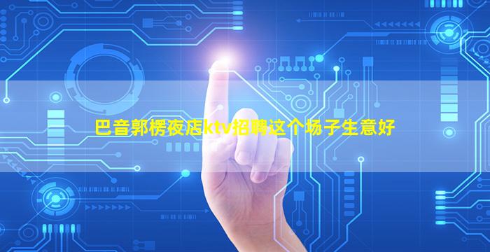 巴音郭楞夜店ktv招聘这个场子生意好